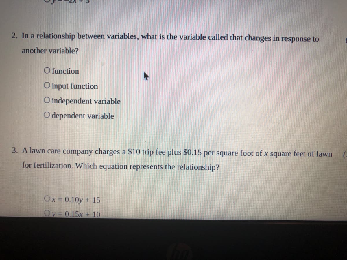 2. In a relationship between variables, what is the variable called that changes in response to
another variable?
O function
O input function
O independent variable
O dependent variable
3. A lawn care company charges a $10 trip fee plus $0.15 per square foot of x square feet of lawn
for fertilization. Which equation represents the relationship?
Ox = 0.10y + 15
Oy 0.15x + 10
