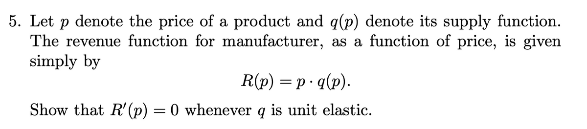 5. Let p denote the price of a product and q(p) denote its supply function.
The revenue function for manufacturer, as a function of price, is given
simply by
R(p) = p· q(p).
Show that R' (p) = 0 whenever q is unit elastic.
