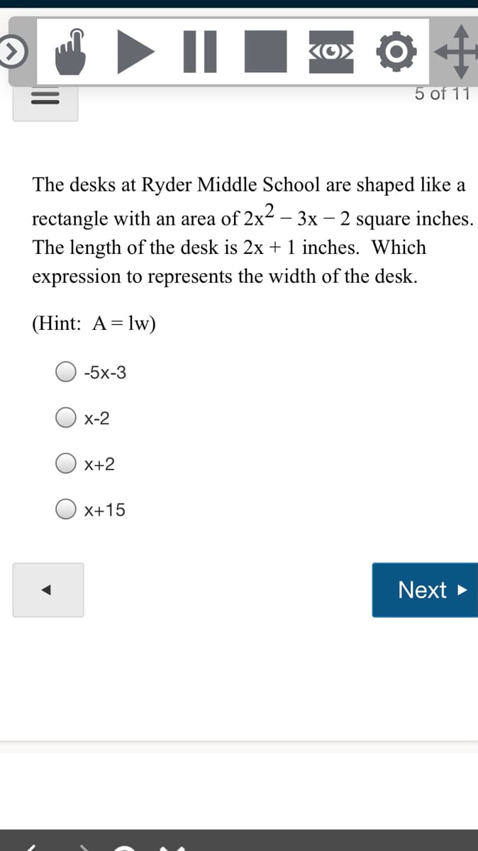 Ko> O H
5 of 11
The desks at Ryder Middle School are shaped like a
2 square inches.
The length of the desk is 2x + 1 inches. Which
rectangle with an area of 2x2 – 3x
expression to represents the width of the desk.
(Hint: A= lw)
-5x-3
x-2
X+2
X+15
Next >
