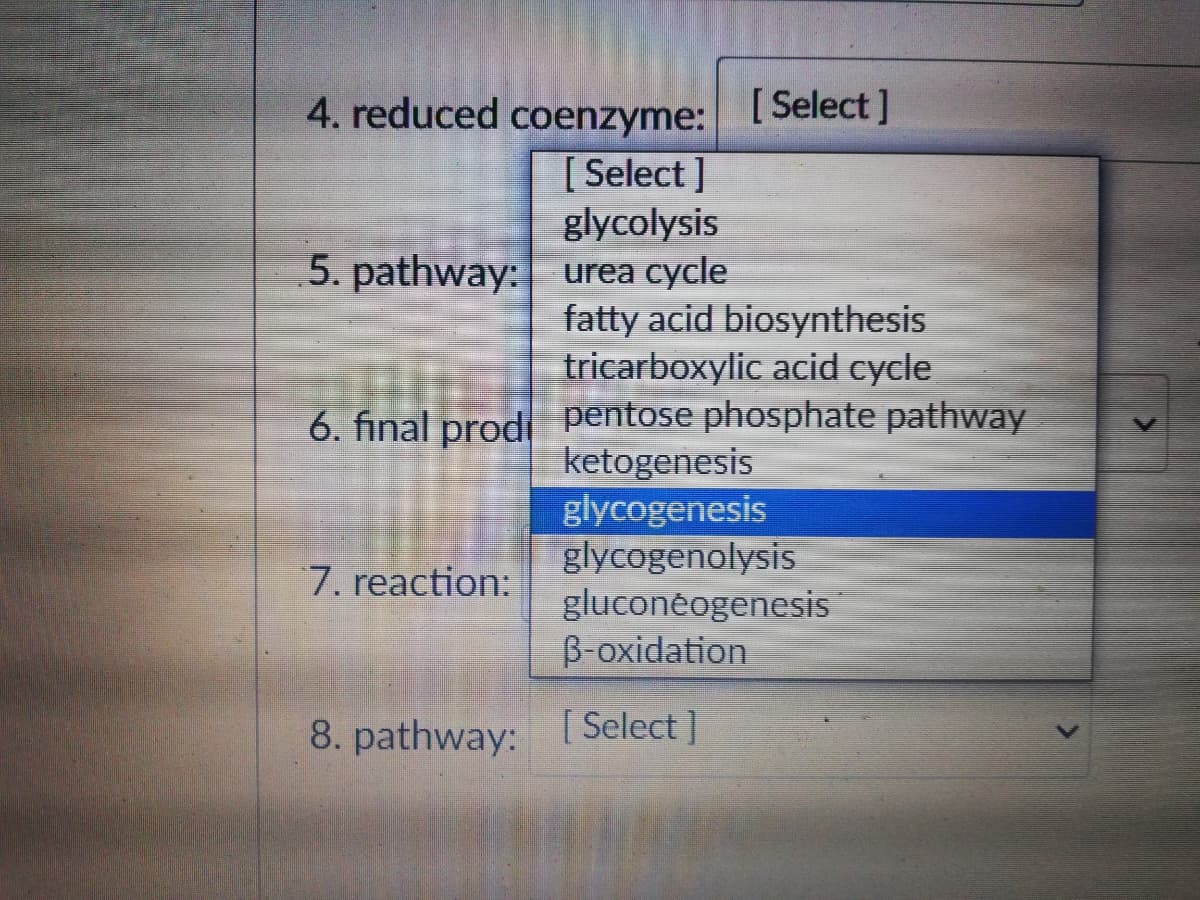 4. reduced coenzyme:
[ Select ]
[ Select ]
glycolysis
5. pathway: urea cycle
fatty acid biosynthesis
tricarboxylic acid cycle
6. final prodi pentose phosphate pathway
ketogenesis
glycogenesis
glycogenolysis
gluconeogenesis
B-oxidation
7. reaction:
8. pathway: [ Select]
