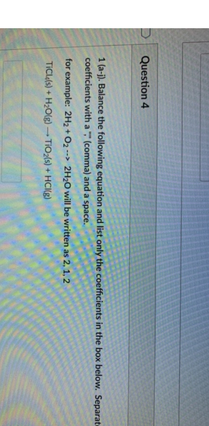 Question 4
1 (a-j). Balance the following equation and list only the coefficients in the box below. Separat
coefficients with a "," (comma) and a space.
for example: 2H2 + O2 --> 2H2O will be written as 2, 1, 2
TICI4(s) + H2O(g) → TIO2(s) + HCI(g)
