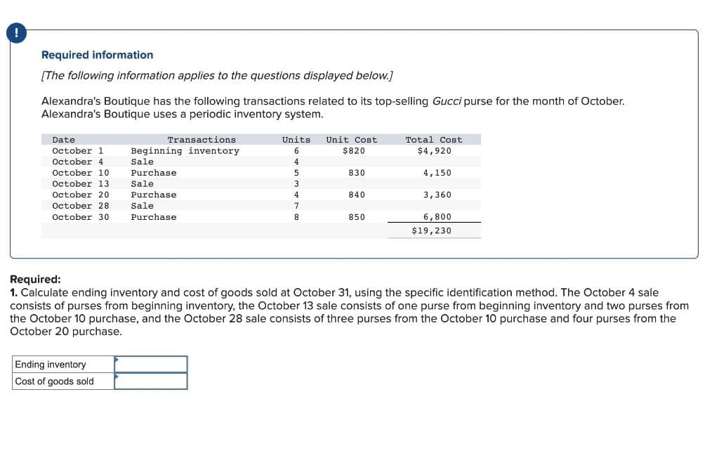 !
Required information
[The following information applies to the questions displayed below.]
Alexandra's Boutique has the following transactions related to its top-selling Gucci purse for the month of October.
Alexandra's Boutique uses a periodic inventory system.
Transactions
Beginning inventory
Sale
October 13
Purchase.
Sale
Purchase
October 20
October 28
Sale
October 30 Purchase
Date
October 1
October 4
October 10
Units Unit Cost
$820
830
TTT
840
850
Ending inventory
Cost of goods sold
6
4
5
3
4
7
8
Total Cost
$4,920
4,150
3,360
6,800
$19,230
Required:
1. Calculate ending inventory and cost of goods sold at October 31, using the specific identification method. The October 4 sale
consists of purses from beginning inventory, the October 13 sale consists of one purse from beginning inventory and two purses from
the October 10 purchase, and the October 28 sale consists of three purses from the October 10 purchase and four purses from the
October 20 purchase.