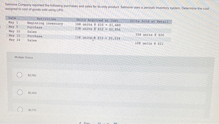 Salmone Company reported the following purchases and sales for its only product. Salmone uses a periodic inventory system. Determine the cost
assigned to cost of goods sold using LIFO.
Date
May 1
May 5
May 10
May 15
May 24
Beginning inventory
Purchase
Sales
Purchase.
Sales
Multiple Choice
Activities
$2.760
$3.300
$2,770
Units Acquired at Cost
168 units @ $10-$1,680
238 units @ $12= $2,856
118 units-e $13- $1,534
Proi
Units Sold at Retail
158 units @ $20
108 units @ $21