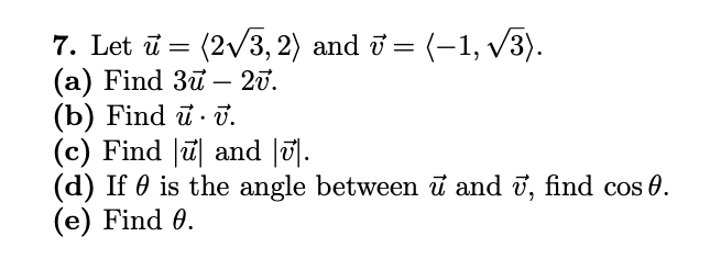 7. Let i = (2v3, 2) and ở = (-1, v3).
(a) Find 3u – 20.
(b) Find ū · J.
(c) Find ū and |u|.
(d) If 0 is the angle between ū and ī, find cos 0.
(e) Find 0.
