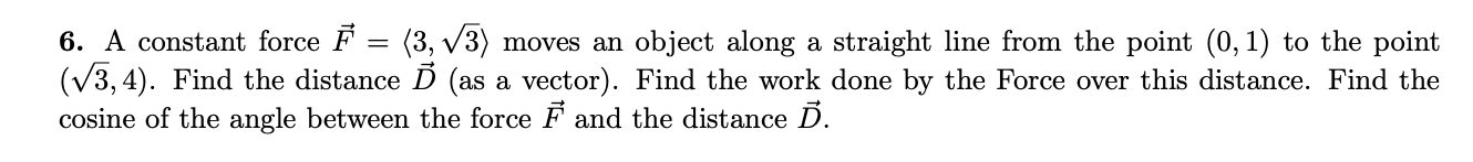 (3, v3) moves an object along a straight line from the point (0, 1) to the point
6. A constant force F =
(V3, 4). Find the distance D (as a vector). Find the work done by the Force over this distance. Find the
cosine of the angle between the force F and the distance D.
