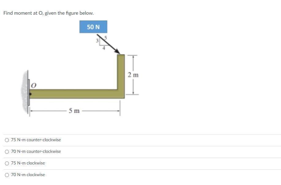 Find moment at O, given the figure below.
50 N
2 m
5 m
O 75 N-m counter-clockwise
O 70 N-m counter-clockwise
O 75 N-m clockwise
O 70 N-m clockwise
