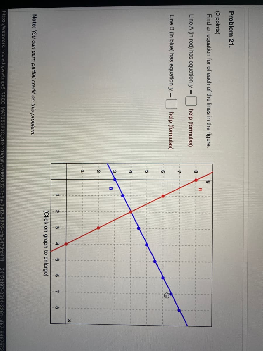 Problem 21.
(0 points)
Find an equation for of each of the lines in the figure.
ly
A
8
Line A (in red) has equation y =
help (formulas)
Line B (in blue) has equation y =
help (formulas)
6
1
3
(Click on graph to enlarge)
Note: You can earn partial credit on this problem.
https://webwork.rrcc.edu/wwtmp/S_RRCC_MAT05583C_202120//gif/c2069802-1d5a-3a12-8876-bfa2473fd411
3417bf97-0614-3261-af57-9467673
