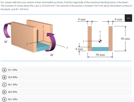 For a beam with the cross-section shown and loaded as shown, find the magnitude of the maximum bending stress in the beam.
The moment of inertia about the z axis is 257,633 mm², the centroid of the section is located 19.67 mm above the bottom surface of
the beam, and M-415 N-m.
8 mm
8 mm
M
M
A) 52.1 MPa
B) 35.9 MPa
C) 66.1 MPa
D) 48.9 MPa
58.1 MPa
8 mm
50 mm
50 mm