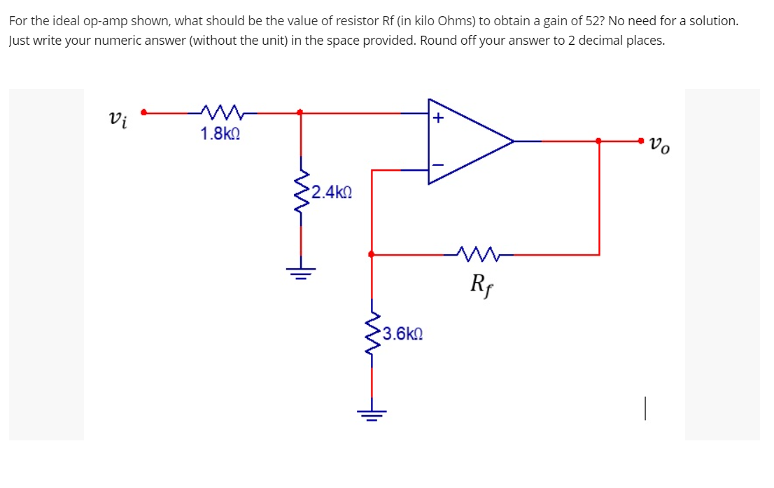 For the ideal op-amp shown, what should be the value of resistor Rf (in kilo Ohms) to obtain a gain of 52? No need for a solution.
Just write your numeric answer (without the unit) in the space provided. Round off your answer to 2 decimal places.
Vi
1.8kQ
Vo
•2.4ΚΩ
Rr
3.6k0