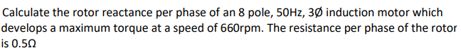 Calculate the rotor reactance per phase of an 8 pole, 50Hz, 30 induction motor which
develops a maximum torque at a speed of 660rpm. The resistance per phase of the rotor
is 0.50