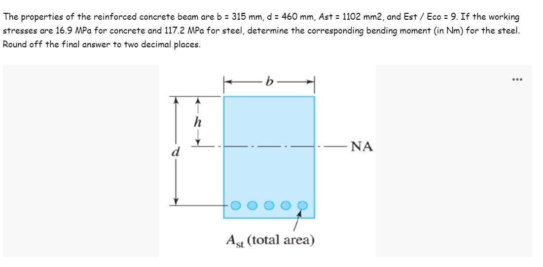 The properties of the reinforced concrete beam are b = 315 mm, d = 460 mm, Ast = 1102 mm2, and Est / Eco = 9. If the working
stresses are 16.9 MPa for concrete and 117.2 MPa for steel, determine the corresponding bending moment (in Nm) for the steel.
Round off the final answer to two decimal places.
...
h
ΝΑ
d
Ast (total area)