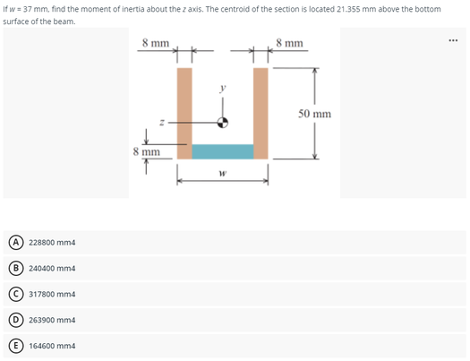 If w = 37 mm, find the moment of inertia about the z axis. The centroid of the section is located 21.355 mm above the bottom
surface of the beam.
www
8 mm
8 mm
228800 mm4
(B) 240400 mm4
317800 mm4
D) 263900 mm4
(E) 164600 mm4
8 mm
W
50 mm