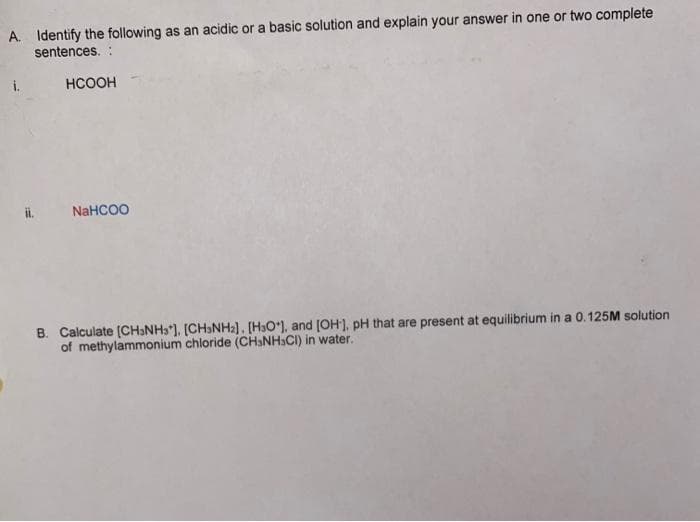 A. Identify the following as an acidic or a basic solution and explain your answer in one or two complete
sentences. :
i.
HCOOH
NaHCOO
B. Calculate (CHƏNH3'). [CH»NH2]. [HO*), and [OH']. pH that are present at equilibrium in a 0.125M solution
of methylammonium chloride (CHaNH3CI) in water.
