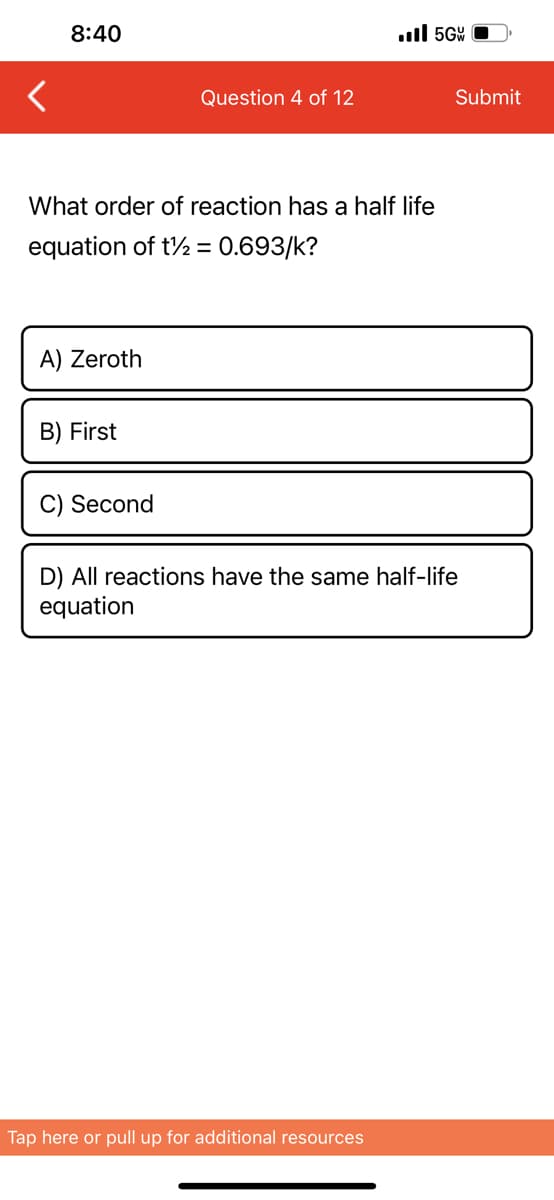 8:40
A) Zeroth
What order of reaction has a half life
equation of t½ = 0.693/k?
B) First
Question 4 of 12
C) Second
.5G
Tap here or pull up for additional resources
Submit
D) All reactions have the same half-life
equation