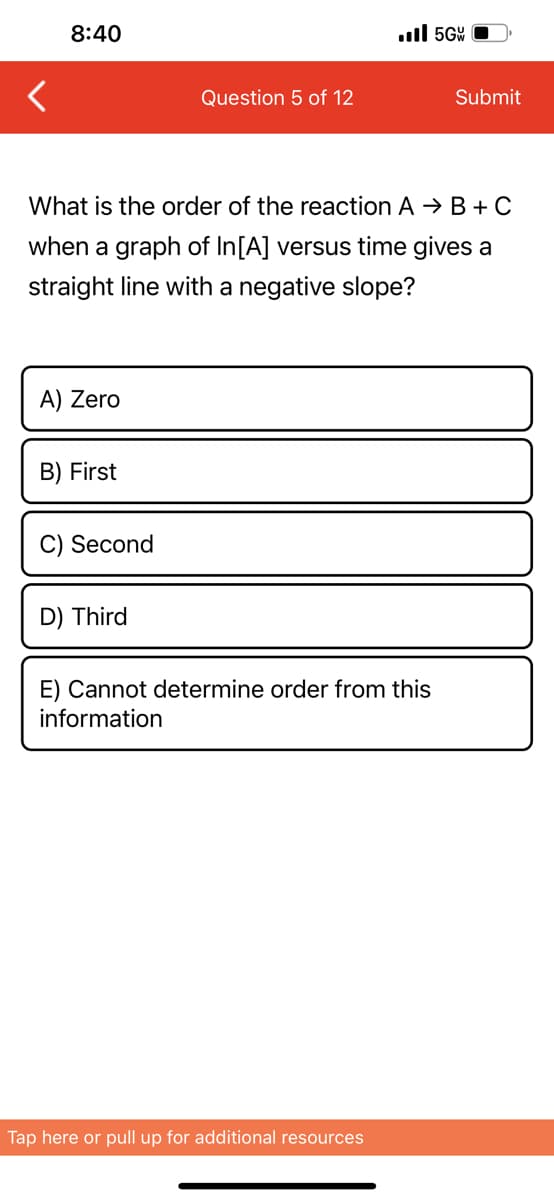 8:40
A) Zero
B) First
What is the order of the reaction A → B+C
when a graph of In[A] versus time gives a
straight line with a negative slope?
C) Second
Question 5 of 12
D) Third
.5G
E) Cannot determine order from this
information
Tap here or pull up for additional resources
Submit