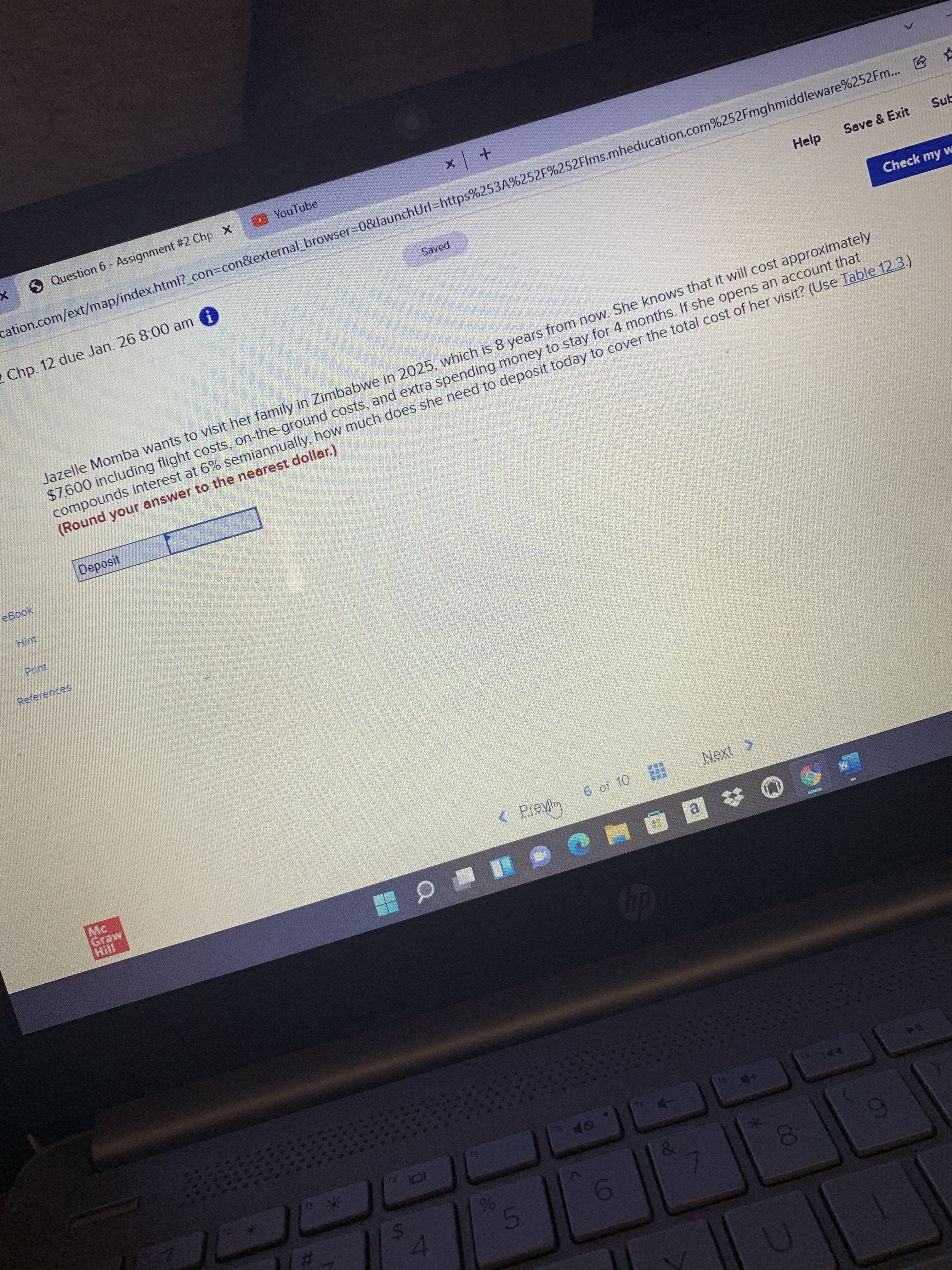線
5.
%24
O Question 6- Assignment #2 Chp X
YouTube
+ x
cation.com/ext/map/index.html?_con3Dcon&external_browser-0&launchUrl-https%253A%252F%252Flms.mheducation.com%252Fmghmiddleware%252Fm... E
Chp. 12 due Jan. 26 8:00 am
Saved
Help
Save & Exit
Sub
Check my w
Jazelle Momba wants to visit her family in Zimbabwe in 2025, which is 8 years from now. She knows that it will cost approximately
$7,600 including flight costs, on-the-ground costs, and extra spending money to stay for 4 months. If she opens an account that
compounds interest at 6% semiannually, how much does she need to deposit today to cover the total cost of her visit? (Use Table 12.3.)
(Round your answer to the nearest dollar.)
Deposit
eBook
Hint
Print
References
6 of 10
Next >
OL 10 9
a.
250
米
%6
4.
03
