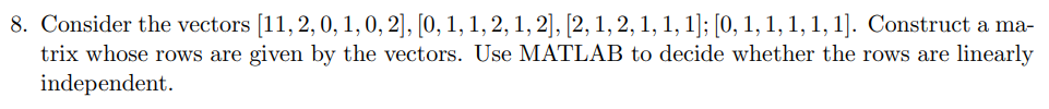 8. Consider the vectors [11, 2, 0, 1, 0, 2], [0, 1, 1, 2, 1, 2], [2, 1, 2, 1, 1, 1]; [0, 1, 1, 1, 1, 1]. Construct a ma-
trix whose rows are given by the vectors. Use MATLAB to decide whether the rows are linearly
independent.
