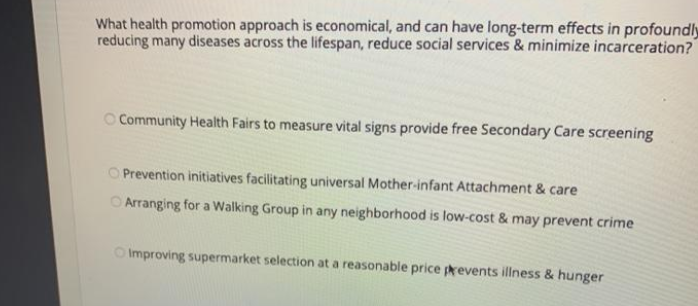 What health promotion approach is economical, and can have long-term effects in profoundly
reducing many diseases across the lifespan, reduce social services & minimize incarceration?
O Community Health Fairs to measure vital signs provide free Secondary Care screening
O Prevention initiatives facilitating universal Mother-infant Attachment & care
O Arranging for a Walking Group in any neighborhood is low-cost & may prevent crime
O Improving supermarket selection at a reasonable price prevents illness & hunger
