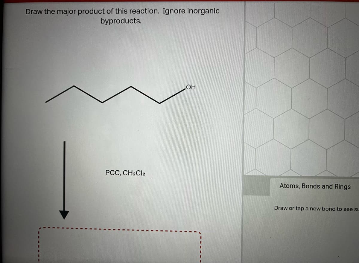 Draw the major product of this reaction. Ignore inorganic
byproducts.
PCC, CH2Cl2
OH
Atoms, Bonds and Rings
Draw or tap a new bond to see SL