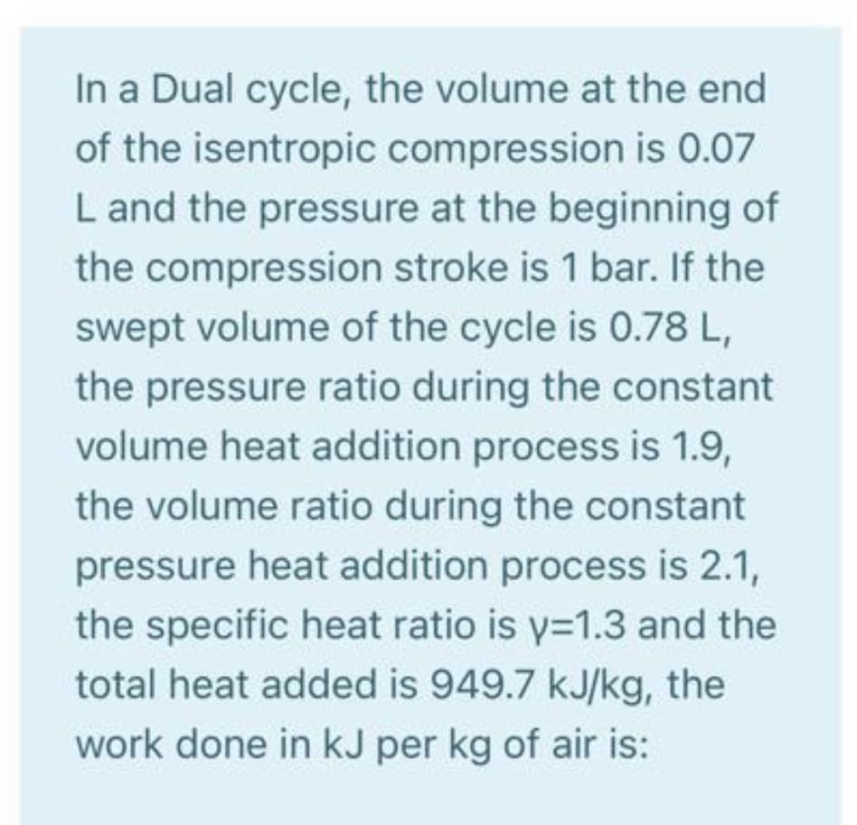 In a Dual cycle, the volume at the end
of the isentropic compression is 0.07
L and the pressure at the beginning of
the compression stroke is 1 bar. If the
swept volume of the cycle is 0.78 L,
the pressure ratio during the constant
volume heat addition process is 1.9,
the volume ratio during the constant
pressure heat addition process is 2.1,
the specific heat ratio is y=1.3 and the
total heat added is 949.7 kJ/kg, the
work done in kJ per kg of air is:
