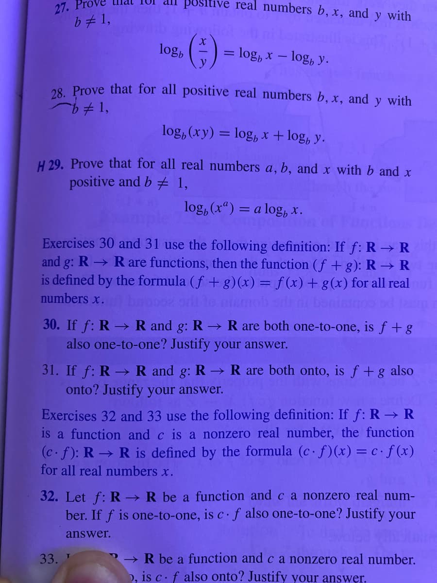 27.
b = 1,
all positive real numbers b, x, and y with
(-;-)
logb
= log x - log, y.
28. Prove that for all positive real numbers b, x, and y with
b# 1,
log, (xy) = log x +log, y.
H 29. Prove that for all real numbers a, b, and x with b and x
positive and b 1,
log, (x) = a log, x.
Exercises 30 and 31 use the following definition: If f: R→ R
and g: R→ Rare functions, then the function (f+g): R → R
is defined by the formula (f + g)(x) = f(x) + g(x) for all real
numbers x.
mob silni bonis
30. If f: R→ R and g: R→ R are both one-to-one, is f + g
also one-to-one? Justify your answer.
33. T
31. If f: R → R and g: R → R are both onto, is f + g also
onto? Justify your answer.
Exercises 32 and 33 use the following definition: If f: R → R
is a function and c is a nonzero real number, the function
(c. f): R → R is defined by the formula (c. f)(x) = c. f(x)
for all real numbers x.
32. Let f: R→ R be a function and c a nonzero real num-
ber. If f is one-to-one, is c. f also one-to-one? Justify your
answer.
→R be a function and c a nonzero real number.
, is c. f also onto? Justify your answer.