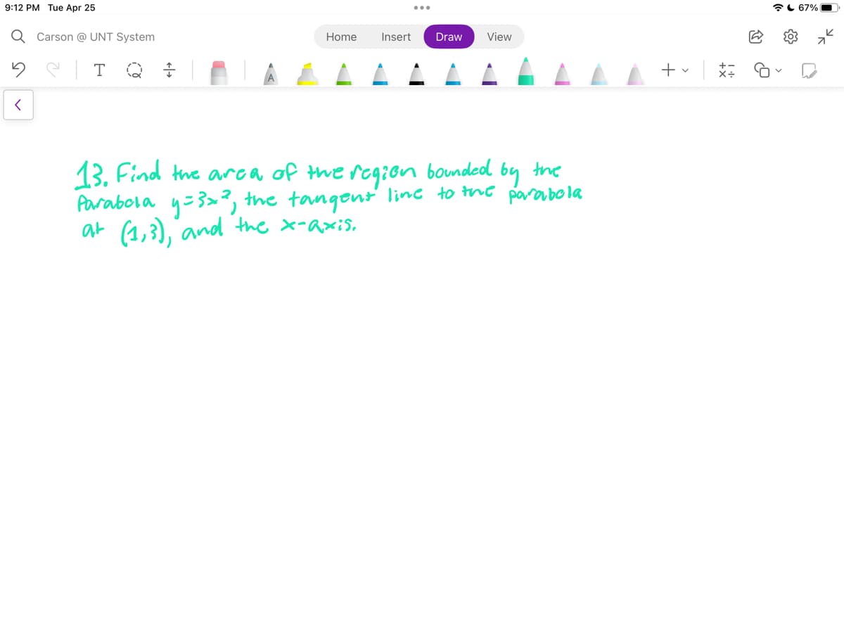9:12 PM Tue Apr 25
Q Carson @UNT System
T
<
Home Insert Draw View
13. Find the area of the region bounded
Parabola y=3x², the tangent line to the parabola
at (1,3), and the x-axis.
by the
+
t
67%