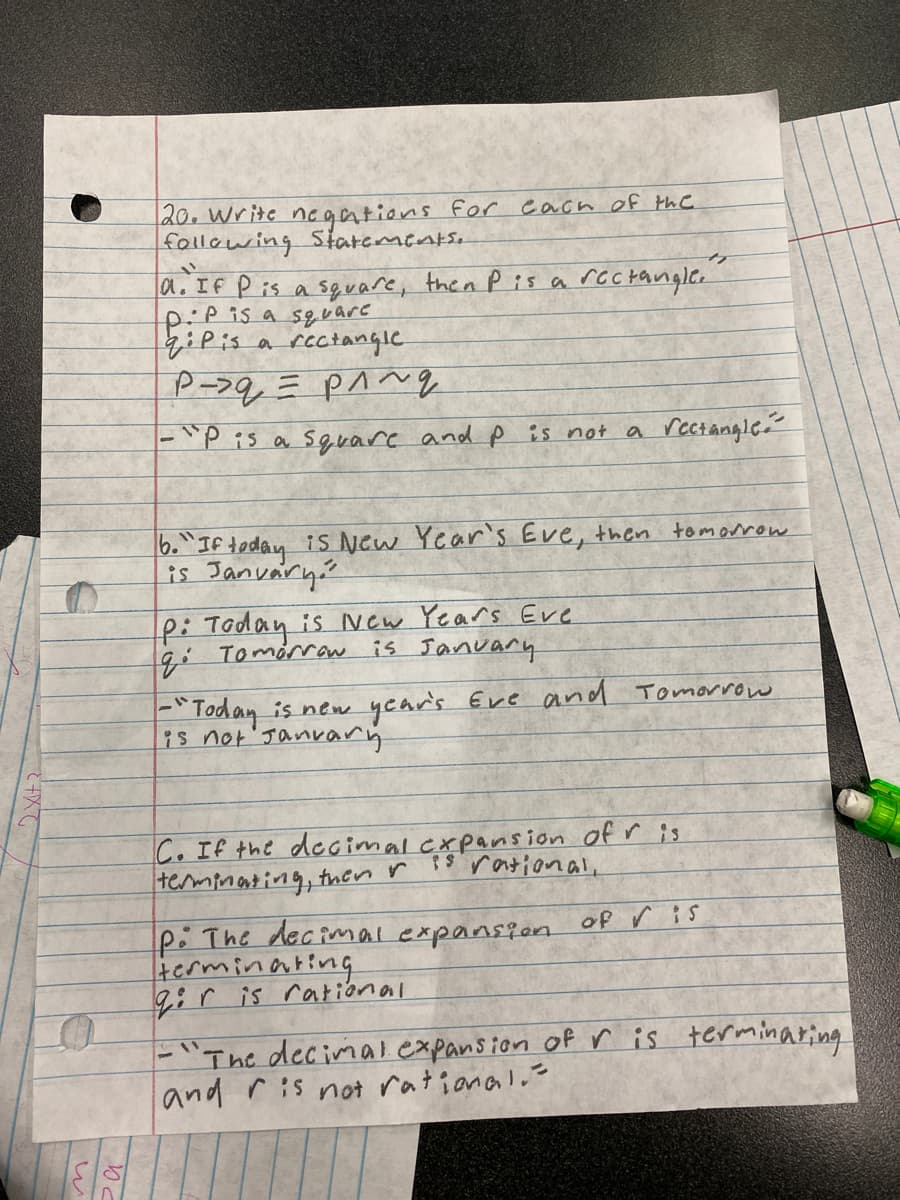 20. Write negations for each of the
following Statements.
"1
a. If P is a square, then P is a rectangle.
pip is a square
Pis a rectangle
р-дерлид
-"P is a square and p is not a rectangle.
6. "If today is New
is January
Year's Eve, then tomorrow
P: Today is New Years Eve
q: Tomorrow is January
= "Today is new year's Eve and Tomorrow
is not January
C. If the decimal expansion of r is
terminating, then r is rational,
P: The decimal expansion of Vis
terminating
qir is rational
-"The decimal expansion of r is terminating
and ris not rational.