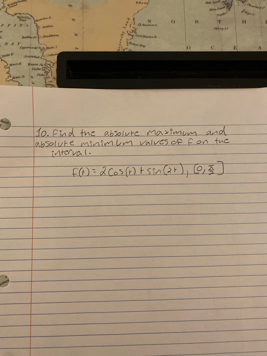 Midrags
enerace
Melville
Bay
FFIN's
T
9.
Scotts B
Bruce B
Strait
OMER
Dunirs B
Seddon
Bain Stadion
Oppernadore 1.
Home B
Search Can
Waigat Str
Disko
Dirko
Scoresby Land
N
Shannon 1.
Gael Hanker B.
ters Bay
(
R
Bell Sound
Horn Sound
Sch
T
Churry 1
10. Find the absolute maximum and
absolute minimum valves of f on the
interval.
f(t) = 2 (os (t) + sin(2+), (0, € ]
Thousand I
Hape 1
H
A