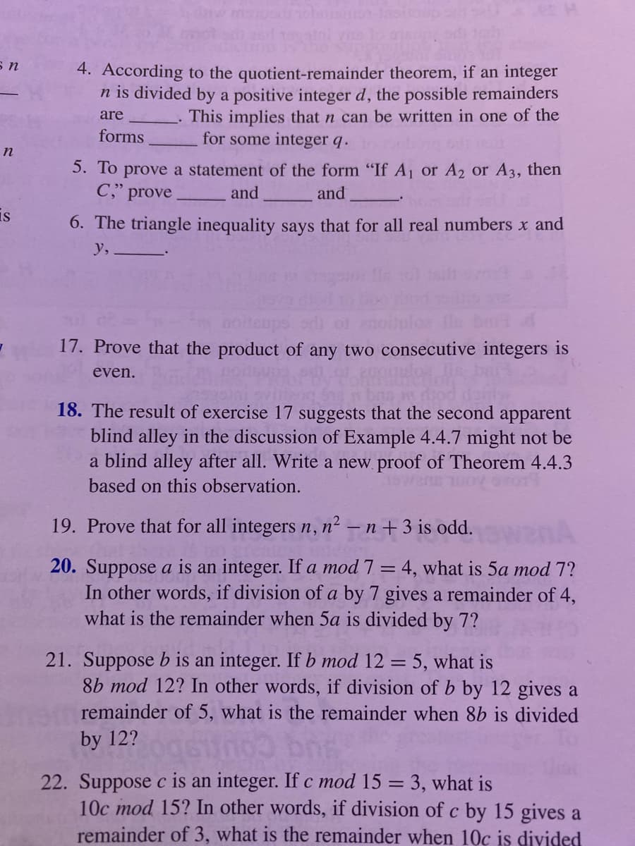 s n
n
is
4. According to the
quotient-remainder theorem, if an integer
n is divided by a positive integer d, the possible remainders
This implies that n can be written in one of the
for some integer q.
are
forms
5. To prove a statement of the form "If A₁ or A₂ or A3, then
C," prove
and
and
6. The triangle inequality says that for all real numbers x and
y,.
17. Prove that the product of any two consecutive integers is
even.
18. The result of exercise 17 suggests that the second apparent
blind alley in the discussion of Example 4.4.7 might not be
a blind alley after all. Write a new proof of Theorem 4.4.3
based on this observation.
19. Prove that for all integers n, n²n + 3 is odd.
20. Suppose a is an integer. If a mod 7 = 4, what is 5a mod 7?
In other words, if division of a by 7 gives a remainder of 4,
what is the remainder when 5a is divided by 7?
21. Suppose b is an integer. If b mod 12 = 5, what is
8b mod 12? In other words, if division of b by 12 gives a
remainder of 5, what is the remainder when 8b is divided
by 12? oqsino br
22. Suppose c is an integer. If c mod 15 = 3, what is
10c mod 15? In other words, if division of c by 15 gives a
remainder of 3, what is the remainder when 10c is divided