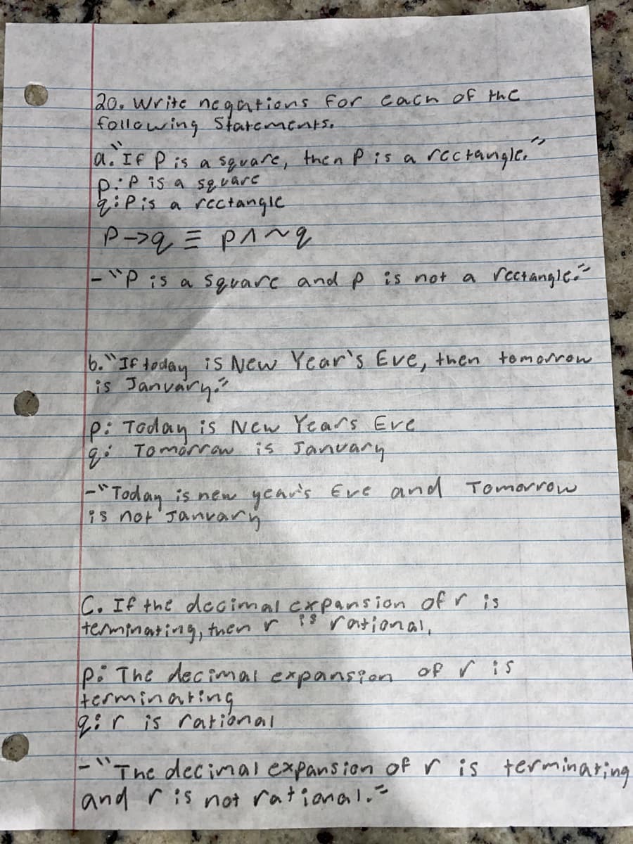 20. Write negations for each of the
following Statements.
"1
d. If P is a square, then P is a rectangle.
:P is a square
qiPis a rectangle
P->q = p^~g
-"P is a square and p is not a rectangle.
6. "If today is New Year's Eve, then tomorrow.
is January
P: Today is New Years Eve
is January
q: Tomorrow.
- "Today is new year's Eve and Tomorrow
is not January
C. If the decimal expansion of r is
13 rational,
terminating, then r
P: The decimal expansion of Vis
terminating
giris rational
-"The decimal expansion of r is terminating.
and is not rational.-