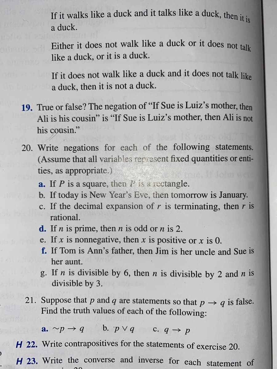 If it walks like a duck and it talks like a duck, then it is
a duck.
Either it does not walk like a duck or it does not talk
like a duck, or it is a duck.
If it does not walk like a duck and it does not talk like
a duck, then it is not a duck.
Jun
19. True or false? The negation of "If Sue is Luiz's mother, then
Ali is his cousin" is "If Sue is Luiz's mother, then Ali is not
his cousin."
20. Write negations for each of the following statements.
(Assume that all variables represent fixed quantities or enti-
ties, as appropriate.)
a. If P is a square, then P is a rectangle.
b. If today is New Year's Eve, then tomorrow is January.
c. If the decimal expansion of r is terminating, then r is
rational.
d. If n is prime, then n is odd or n is 2.
e. If x is nonnegative, then x is positive or x is 0.
f. If Tom is Ann's father, then Jim is her uncle and Sue is
her aunt.
g. If n is divisible by 6, then n is divisible by 2 and n is
divisible by 3.
21. Suppose that P and q are statements so that p q is false.
Find the truth values of each of the following:
b. pv q c. q→ P
a.~p → q
H 22. Write contrapositives for the statements of exercise 20.
H 23. Write the converse and inverse for each statement of