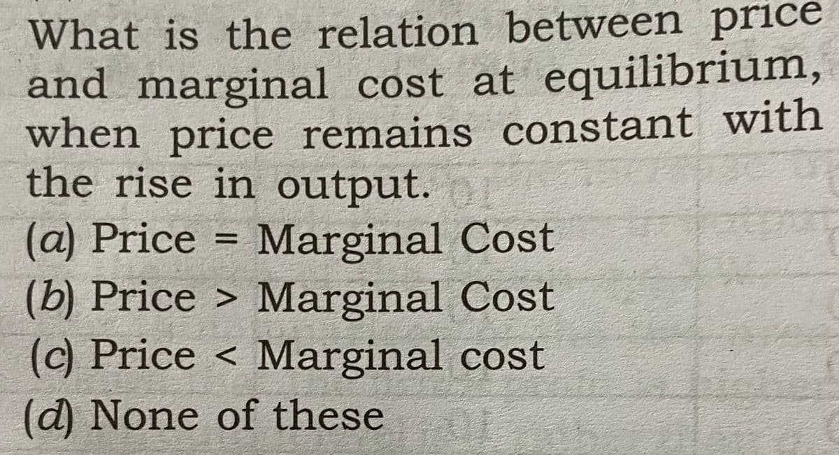 What is the relation between price
and marginal cost at equilibrium,
when price remains constant with
the rise in output.
(a) Price = Marginal Cost
(b) Price > Marginal Cost
(c) Price < Marginal cost
%3D
(d) None of these
