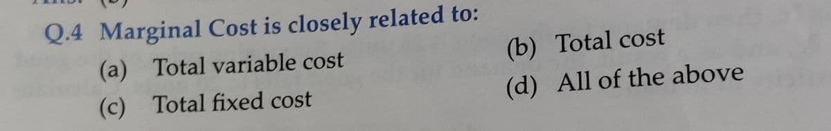 Q.4 Marginal Cost is closely related to:
(a) Total variable cost
(b) Total cost
(c) Total fixed cost
(d) All of the above
