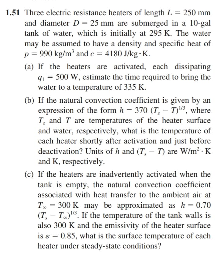 1.51 Three electric resistance heaters of length L = 250 mm
and diameter D = 25 mm are submerged in a 10-gal
tank of water, which is initially at 295 K. The water
may be assumed to have a density and specific heat of
p = 990 kg/m³ and c = 4180 J/kg.K.
(a) If the heaters are activated, each dissipating
91 500 W, estimate the time required to bring the
water to a temperature of 335 K.
=
(b) If the natural convection coefficient is given by an
expression of the form h = 370 (T – T)¹³, where
T, and T are temperatures of the heater surface
and water, respectively, what is the temperature of
each heater shortly after activation and just before
deactivation? Units of h and (T¸ – T) are W/m² · K
and K, respectively.
(c) If the heaters are inadvertently activated when the
tank is empty, the natural convection coefficient
associated with heat transfer to the ambient air at
To = 300 K may be approximated as h = 0.70
(T, T)¹/3. If the temperature of the tank walls is
also 300 K and the emissivity of the heater surface
0.85, what is the surface temperature of each
heater under steady-state conditions?
is &
=