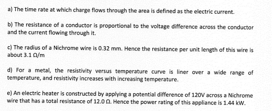 a) The time rate at which charge flows through the area is defined as the electric current.
b) The resistance of a conductor is proportional to the voltage difference across the conductor
and the current flowing through it.
c) The radius of a Nichrome wire is 0.32 mm. Hence the resistance per unit length of this wire is
about 3.1 0/m
d) For a metal, the resistivity versus temperature curve is liner over a wide range of
temperature, and resistivity increases with increasing temperature.
e) An electric heater is constructed by applying a potential difference of 120V across a Nichrome
wire that has a total resistance of 12.00. Hence the power rating of this appliance is 1.44 kW.