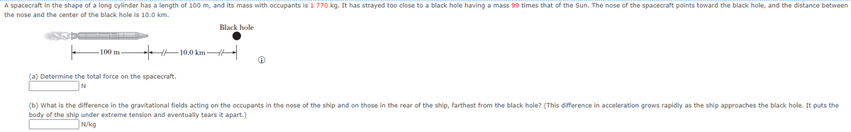 A spacecraft in the shape of a long cylinder has a length of 100 m, and its mass with occupants is 1 770 kg. It has strayed too close to a black hole having a mass 99 times that of the Sun. The nose of the spacecraft points toward the black hole, and the distance between
the nose and the center of the black hole is 10.0 km.
Black hole
100 m
10.0 km H
(a) Determine the total force on the spacecraft.
(b) What is the difference in the gravitational fields acting on the occupants in the nose of the ship and on those in the rear of the ship, farthest from the black hole? (This difference in acceleration grows rapidly as the ship approaches the black hole. It puts the
body of the ship under extreme tension and eventually tears it apart.)
N/kg
