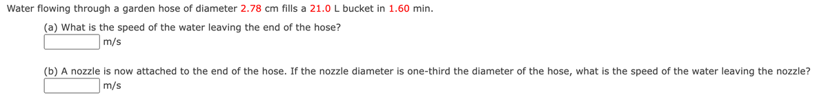 Water flowing through a garden hose of diameter 2.78 cm fills a 21.0 L bucket in 1.60 min.
(a) What is the speed of the water leaving the end of the hose?
m/s
(b) A nozzle is now attached to the end of the hose. If the nozzle diameter is one-third the diameter of the hose, what is the speed of the water leaving the nozzle?
m/s
