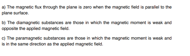 a) The magnetic flux through the plane is zero when the magnetic field is parallel to the
plane surface.
b) The diamagnetic substances are those in which the magnetic moment is weak and
opposite the applied magnetic field.
c) The paramagnetic substances are those in which the magnetic moment is weak and
is in the same direction as the applied magnetic field.