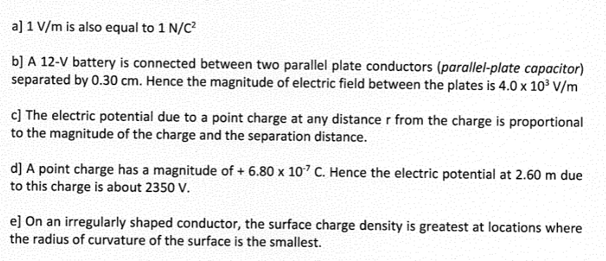 a] 1 V/m is also equal to 1 N/C²
b] A 12-V battery is connected between two parallel plate conductors (parallel-plate capacitor)
separated by 0.30 cm. Hence the magnitude of electric field between the plates is 4.0 x 10³ V/m
c] The electric potential due to a point charge at any distance r from the charge is proportional
to the magnitude of the charge and the separation distance.
d] A point charge has a magnitude of + 6.80 x 107 C. Hence the electric potential at 2.60 m due
to this charge is about 2350 V.
e] On an irregularly shaped conductor, the surface charge density is greatest at locations where
the radius of curvature of the surface is the smallest.