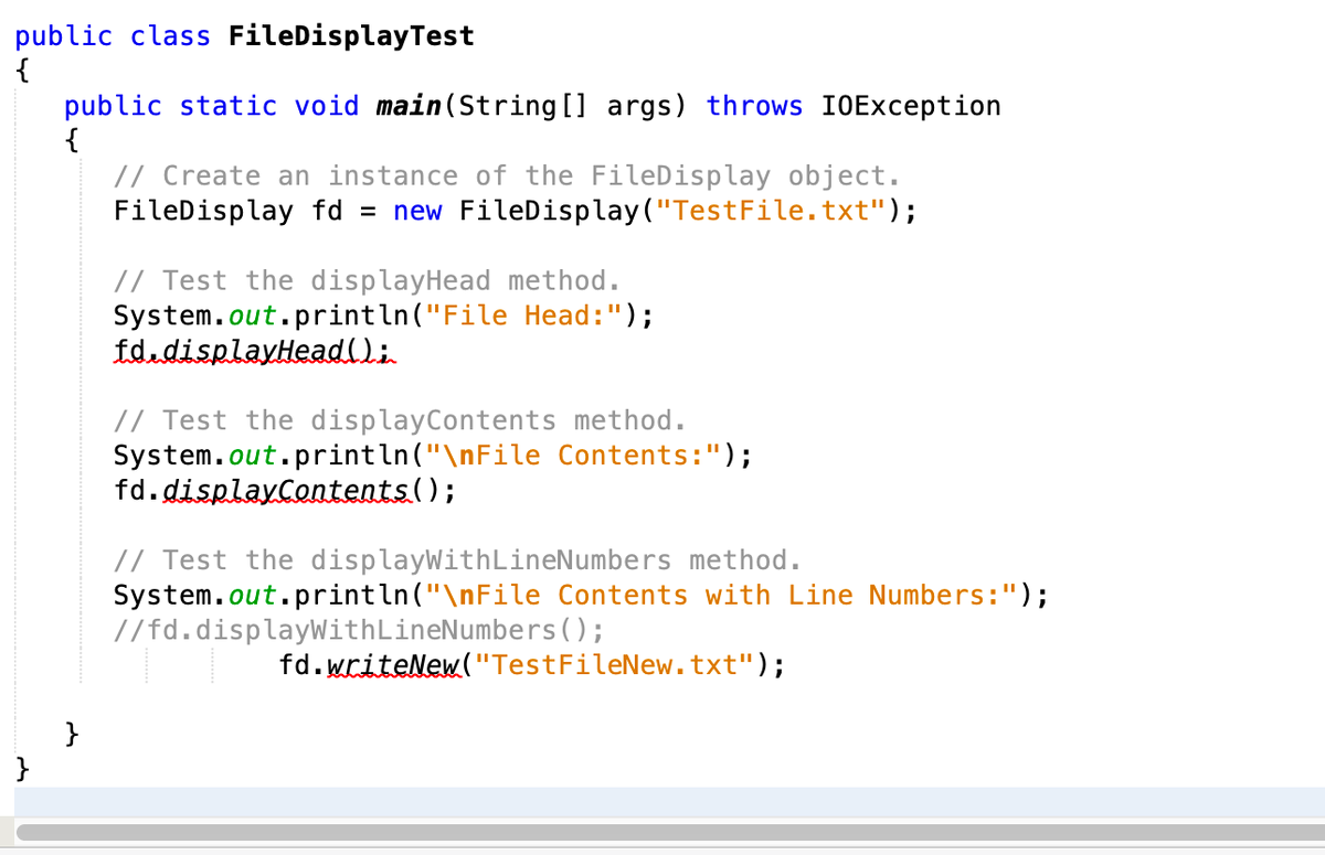 public class FileDisplayTest
{
public static void main (String [] args) throws IOException
{
// Create an instance of the FileDisplay object.
FileDisplay fd = new FileDisplay("TestFile.txt");
// Test the displayHead method.
System.out.println("File Head:");
fd.displayHeadlli
// Test the displayContents method.
System.out.println("\nFile Contents:");
fd.displayContents();
// Test the displayWithLineNumbers method.
System.out.println("\nFile Contents with Line Numbers:");
//fd.displayWithLineNumbers();
fd.writeNew("TestFileNew.txt");
}
}
