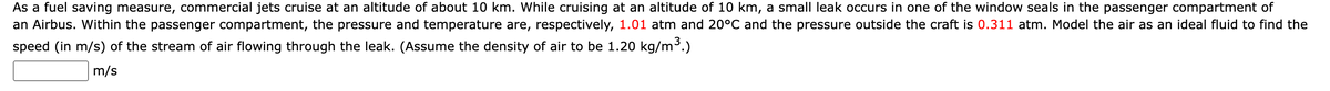 As a fuel saving measure, commercial jets cruise at an altitude of about 10 km. While cruising at an altitude of 10 km, a small leak occurs in one of the window seals in the passenger compartment of
an Airbus. Within the passenger compartment, the pressure and temperature are, respectively, 1.01 atm and 20°C and the pressure outside the craft is 0.311 atm. Model the air as an ideal fluid to find the
speed (in m/s) of the stream of air flowing through the leak. (Assume the density of air to be 1.20 kg/m³.)
m/s
