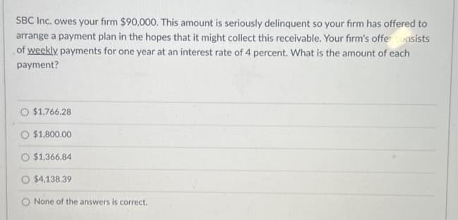 SBC Inc. owes your firm $90,000. This amount is seriously delinquent so your firm has offered to
arrange a payment plan in the hopes that it might collect this receivable. Your firm's offer consists
of weekly payments for one year at an interest rate of 4 percent. What is the amount of each
payment?
O $1,766.28
$1,800.00
$1,366.84
$4,138.39
None of the answers is correct.