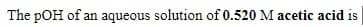 The pOH of an aqueous solution of 0.520 M acetic acid is
