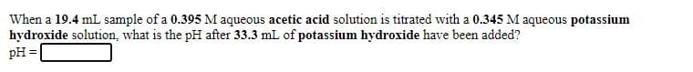 When a 19.4 mL sample of a 0.395 M aqueous acetic acid solution is titrated with a 0.345 M aqueous potassium
hydroxide solution, what is the pH after 33.3 mL of potassium hydroxide have been added?
pH =
