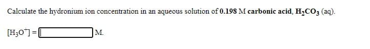 Calculate the hydronium ion concentration in
an aqueous solution of 0.198 M carbonic acid, H,CO3 (aq).
[H;O"]=[
M.
