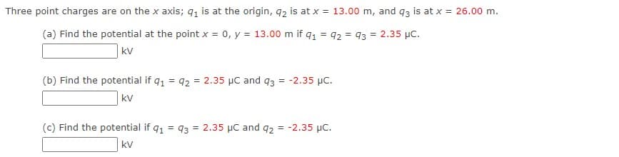 Three point charges are on the x axis; q, is at the origin, q2 is at x = 13.00 m, and q3 is at x = 26.00 m.
(a) Find the potential at the point x = 0, y = 13.00 m if q1 = 92 = 93 = 2.35 µc.
kV
(b) Find the potential if q1 = 92 = 2.35 µC and q3 = -2.35 µc.
kv
(c) Find the potential if q1 = 93
= 2.35 µC and q2 = -2.35 µC.
kv
