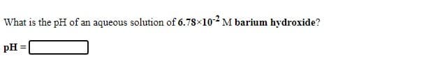 What is the pH of an aqueous solution of 6.78x102 M barium hydroxide?
pH =
