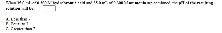 When 35.0 mL of 0.300 M hydrobromic acid and 35.0 mL of 0.300 M ammonia are combined, the pH of the resulting
solution will be :
A. Less than 7
B. Equal to 7
C. Greater than 7
