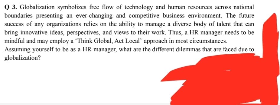 Q 3. Globalization symbolizes free flow of technology and human resources across national
boundaries presenting an ever-changing and competitive business environment. The future
success of any organizations relies on the ability to manage a diverse body of talent that can
bring innovative ideas, perspectives, and views to their work. Thus, a HR manager needs to be
mindful and may employ a Think Global, Act Local' approach in most circumstances.
Assuming yourself to be as a HR manager, what are the different dilemmas that are faced due to
globalization?
