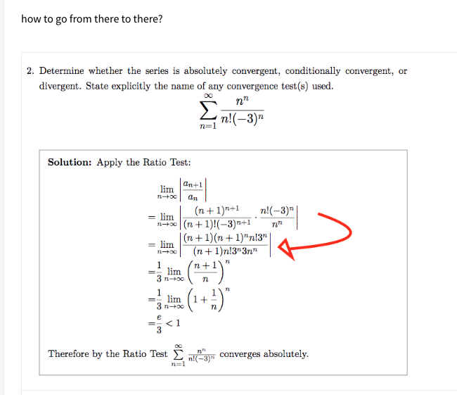 how to go from there to there?
2. Determine whether the series is absolutely convergent, conditionally convergent, or
divergent. State explicitly the name of any convergence test(s) used.
n"
2 n!(-3)"
n=1
Solution: Apply the Ratio Test:
an+1
lim
n00
an
(n+ 1)n+1
n!(-3)"
= lim
n40 (n+ 1)!(-3)n+1
|(n+ 1)(n + 1)"n!3"
= lim
(n+ 1)n!3"3n"
1
lim
3 n+o0
n+
1
lim
3 n+00
1+=
< 1
Therefore by the Ratio Test E nE converges absolutely.
n=1
